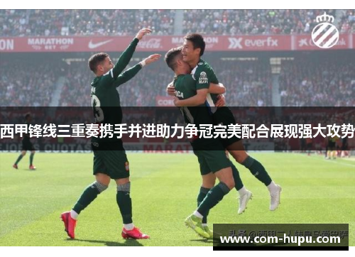 西甲锋线三重奏携手并进助力争冠完美配合展现强大攻势