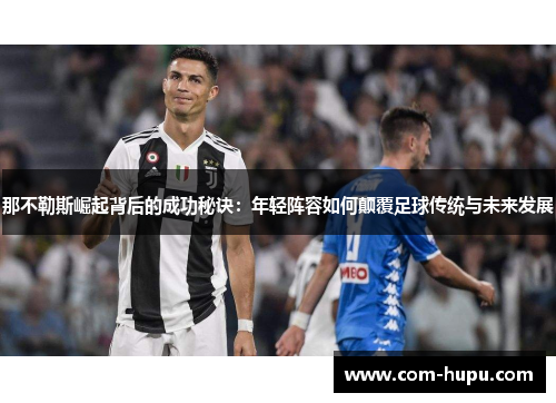 那不勒斯崛起背后的成功秘诀：年轻阵容如何颠覆足球传统与未来发展