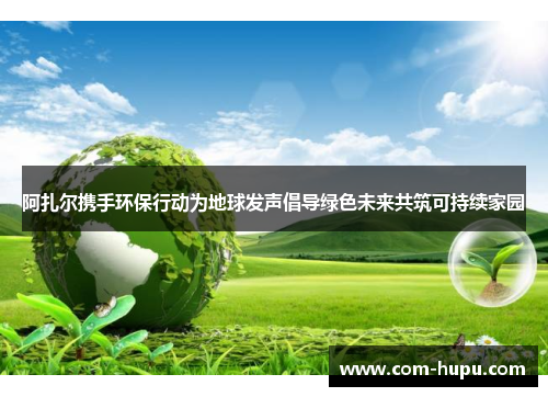 阿扎尔携手环保行动为地球发声倡导绿色未来共筑可持续家园