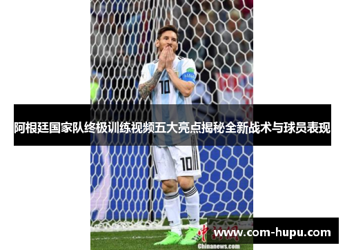 阿根廷国家队终极训练视频五大亮点揭秘全新战术与球员表现