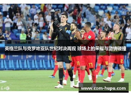 英格兰队与克罗地亚队世纪对决再现 球场上的荣耀与激情碰撞