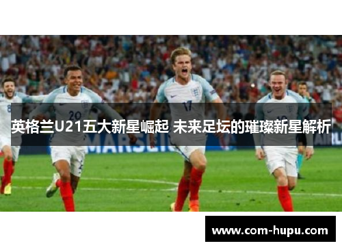 英格兰U21五大新星崛起 未来足坛的璀璨新星解析