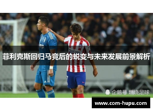 菲利克斯回归马竞后的蜕变与未来发展前景解析