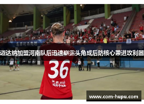 迈达纳加盟河南队后迅速崭露头角成后防核心兼进攻利器