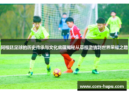 阿根廷足球的历史传承与文化底蕴揭秘从草根激情到世界荣耀之路