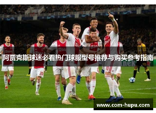 阿贾克斯球迷必看热门球服型号推荐与购买参考指南