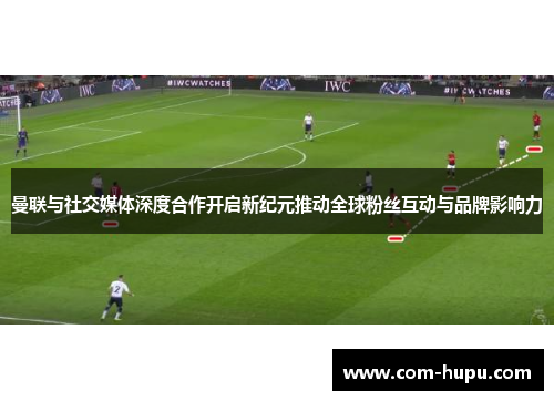 曼联与社交媒体深度合作开启新纪元推动全球粉丝互动与品牌影响力